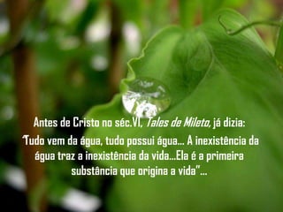 Antes de Cristo no séc.VI, Tales de Mileto, já dizia:
“Tudo vem da água, tudo possui água… A inexistência da
   água traz a inexistência da vida…Ela é a primeira
           substância que origina a vida”…
 