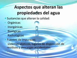 Aspectos que alteran las
        propiedades del agua
 Sustancias que alteran la calidad:
• Orgánicas
• Inorgánicas
• Biológicas
• Radiológicas
 Fuentes de impurezas:
• sistemas sépticos, lugares de disposición de
  residuos y descargas accidentales.
• .
 