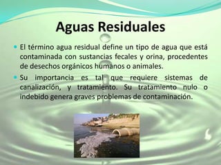 Aguas Residuales
 El término agua residual define un tipo de agua que está
  contaminada con sustancias fecales y orina, procedentes
  de desechos orgánicos humanos o animales.
 Su importancia es tal que requiere sistemas de
  canalización, y tratamiento. Su tratamiento nulo o
  indebido genera graves problemas de contaminación.
 