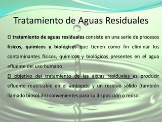 Tratamiento de Aguas Residuales
El tratamiento de aguas residuales consiste en una serie de procesos
físicos, químicos y biológicos que tienen como fin eliminar los
contaminantes físicos, químicos y biológicos presentes en el agua
efluente del uso humano
El objetivo del tratamiento de las aguas residuales es producir
efluente reutilizable en el ambiente y un residuo sólido (también
llamado biosólido) convenientes para su disposición o reúso.
 
