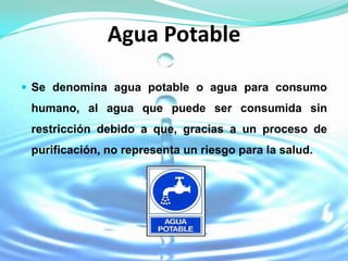 Agua Potable

 Se denomina agua potable o agua para consumo
 humano, al agua que puede ser consumida sin
 restricción debido a que, gracias a un proceso de
 purificación, no representa un riesgo para la salud.
 