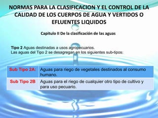 NORMAS PARA LA CLASIFICACION Y EL CONTROL DE LA
 CALIDAD DE LOS CUERPOS DE AGUA Y VERTIDOS O
              EFLUENTES LIQUIDOS
                Capitulo II De la clasificación de las aguas


Tipo 2 Aguas destinadas a usos agropecuarios.
Las aguas del Tipo 2 se desagregan en los siguientes sub-tipos:



Sub Tipo 2A: Aguas para riego de vegetales destinados al consumo
             humano.
Sub Tipo 2B     Aguas para el riego de cualquier otro tipo de cultivo y
                para uso pecuario.
 