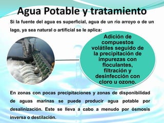 Agua Potable y tratamiento
Si la fuente del agua es superficial, agua de un río arroyo o de un
lago, ya sea natural o artificial se le aplica:
                                               Adición de
                                              compuestos
                                         volátiles seguido de
                                          la precipitación de
                                            impurezas con
                                              floculantes,
                                               filtración y
                                           desinfección con
                                             cloro u ozono.
En zonas con pocas precipitaciones y zonas de disponibilidad
de aguas marinas se puede producir agua potable por
desalinización. Este se lleva a cabo a menudo por ósmosis
inversa o destilación.
 