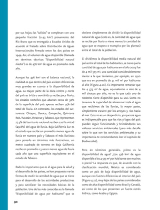 por sus hojas; las “salidas” se completan con una      obtiene simplemente de dividir la disponibilidad
pequeña fracción (0.43 km3) proveniente del            natural de agua (esto es, la cantidad de agua que
Río Bravo que es entregada a Estados Unidos de         se recibe por lluvia o nieve menos la cantidad de
acuerdo al Tratado sobre Distribución de Aguas         agua que se evapora o transpira por las plantas)
Internacionales firmado entre los dos países en        entre el total de la población.
1944. Así, el volumen de agua disponible (llamada
en términos técnicos “disponibilidad natural           Si dividimos la disponibilidad media natural del
media”) es de 476 km3 de agua en promedio cada         país entre el total de los habitantes, se tiene que la
año.                                                   cantidad de agua por habitante en el año 2005 fue
                                                       de 4 mil 573 m3, una cantidad considerablemente
Aunque los 476 km3 son el balance nacional, la         menor a la que teníamos, por ejemplo, en 1910
realidad es que dentro del país existen diferencias    que era en promedio de 31 mil m3 por habitante
muy grandes en cuanto a la disponibilidad de           al año (Figura 4.10). Es importante remarcar que
                                                       los 4 573 m3 de agua, equivalentes a más de 4
agua. La mayor parte de la zona centro y norte
                                                       mil tinacos por año, no es lo que cada uno de
del país es árida o semiárida y recibe poca lluvia;
                                                       nosotros tiene disponible para su uso. Como no
los estados norteños que abarcan cerca de 50%
                                                       tenemos la capacidad de almacenar toda el agua
de la superficie del país apenas reciben 25% del
                                                       que recibimos de las lluvias, la mayor parte,
total de lluvia. En contraste, los estados del sur-
                                                       simplemente escurre por los arroyos y ríos hacia
sureste: Chiapas, Oaxaca, Campeche, Quintana
                                                       el mar. Esto no es un desperdicio, ya que esa agua
Roo, Yucatán, Veracruz y Tabasco, que representan
                                                       es indispensable para que los ríos y lagos del país
27.5% del territorio nacional reciben casi la mitad    puedan seguir funcionando y brindándonos sus
(49.6%) del agua de lluvia. Baja California Sur es     valiosos servicios ambientales (para más detalle
el estado que recibe en promedio menos agua de         sobre lo que son los servicios ambientales y su
lluvia en nuestro país y Tabasco el más lluvioso;      importancia te recomendamos leer el capítulo de
para ponerlo en términos más ilustrativos, un          Biodiversidad).
metro cuadrado de terreno en Baja California
recibe en promedio 13 veces menos agua de lluvia       Pero en términos generales, ¿cómo es la
cada año que una superficie equivalente en el          disponibilidad de agua? ¿Los 476 km3 de agua
estado de Tabasco.                                     disponible o los 4 573 m3 por habitante son muchos
                                                       o pocos? La respuesta es que, de acuerdo con la
Dado lo importante que es el agua para la salud y      clasificación mundial, México es considerado
el desarrollo de los países, se han propuesto varias   como un país de baja disponibilidad de agua,
formas de medir la cantidad de agua que se tiene       aunque con fuertes diferencias al interior del país
para el desarrollo de las actividades productivas      (Figura 4.11), muy lejos de los países considerados
y para satisfacer las necesidades básicas de la        como de alta disponibilidad como Brasil y Canadá,
población. Una de las más conocidas es la llamada      así como de los que presentan un fuerte estrés
“disponibilidad de agua por habitante” que se          hídrico, como Arabia y Egipto.

90
 