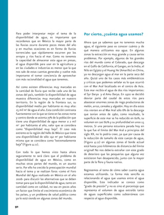 Para poder interpretar mejor el tema de la           Por cierto, ¿cuánta agua usamos?
disponibilidad de agua, es importante que
recordemos que en México la mayor parte de           Ahora que ya sabemos que no tenemos mucha
las lluvias ocurre durante pocos meses del año       agua, el siguiente paso es conocer cuánto y de
y en muchas ocasiones es en forma de lluvias         qué manera utilizamos esa agua. En algunas
torrenciales que rápidamente escurren por los        zonas la extracción es muy grande y causa serios
arroyos y ríos hacia el mar. Como no tenemos
                                                     problemas. Por ejemplo, algunos de los grandes
la capacidad de almacenar esta agua en presas,
                                                     ríos del mundo como el Colorado, que descarga
el agua disponible para usar en la agricultura y
en las ciudades e industrias es menor que la que     en el Golfo de California, el Ganges, en la India, el
nos sale de estas cuentas generales y vuelve más     Nilo en Egipto y el Huang He (Amarillo) en China,
importante el tomar conciencia de aprovechar         ya no descargan agua al mar en la parte seca del
con más racionalidad el agua que tenemos.            año. Quizá uno de los casos más emblemáticos
                                                     y críticos que podemos señalar es lo que ocurrió
Así como existen diferencias muy marcadas en         con el Mar Aral localizado en el centro de Asia.
la cantidad de lluvia que recibe cada una de las     Este mar recibía el agua de dos ríos importantes:
zonas del país, también la disponibilidad de agua    el Syr Darya y el Amu Darya. En 1920 se decidió
muestra diferencias muy marcadas en nuestro          desviar parte del caudal de estos ríos para
territorio. En la región de la frontera sur, su      abastecer enormes zonas de riego productoras de
disponibilidad media por habitante es muy alta:      melón, arroz, cereales y algodón. Hoy en día estos
25 mil m3 de agua al año. Esta condición contrasta   ríos vierten en el Mar Aral sólo 6% de la descarga
fuertemente con la que se tiene en las zonas norte   que tenían antes de 1960, como resultado, la
y centro donde se asienta 77% de la población que    superficie de este mar se ha reducido en 60%, su
tiene una disponibilidad de agua menor a 2 mil       volumen en casi 80% y su profundidad en unos 15
m3 por habitante al año, valor que se considera      metros. Si una persona estuviera parada hoy en
como “disponibilidad muy baja”. El caso más          lo que fue el límite del Mar Aral a principios del
extremo es la región del Valle de México que tiene   siglo XX, no lo podría creer, ya que por causa de
una disponibilidad de sólo 192 m3 por habitante      la reducción de tamaño de este cuerpo de agua,
misma que se considera como “extremadamente          (Figura 4.12) en algunas zonas el borde actual
baja” (Figura 4.11).
                                                     está hasta ¡100 kilómetros de distancia del límite
                                                     original! No nos debería extrañar con este grado
Con todo lo que hemos visto hasta ahora
                                                     de deterioro que las pesquerías que alguna vez
seguramente te será claro que el problema de
                                                     existieron han desaparecido, junto con la mayor
disponibilidad de agua en México, como en
muchas otras partes del mundo, es un asunto          parte de la flora y fauna nativa.
serio. Por ello ha crecido la preocupación mundial
hacia el tema y se realizan foros -como el Foro      Regresemos al tema de cómo saber cuanta agua
Mundial del Agua realizado en México en el año       estamos utilizando. La forma más sencilla es
2006- para discutir las alternativas que se deben    relacionando el agua que usamos entre el agua
tomar para que la disponibilidad de agua, tanto en   disponible. Este indicador se conoce como
cantidad como en calidad, no sea en pocos años       “grado de presión” y no es sino el porcentaje que
un factor que limite el crecimiento económico de     representa el volumen de agua extraído tanto
los países, y un problema de salud pública como      de aguas superficiales como subterráneas con
ya lo está siendo en algunas zonas del mundo.        respecto al agua disponible.

92
 
