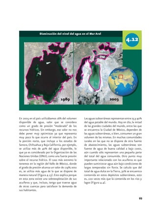 Disminución del nivel del agua en el Mar Aral




                                    1989                                   2003



En 2005 en el país utilizábamos 16% del volumen      Las aguas subterráneas representan entre 25 y 40%
disponible de agua, valor que se considera           del agua potable del mundo. Hoy en día, la mitad
como un grado de presión “moderado” de los           de las grandes ciudades del mundo, entre las que
recursos hídricos. Sin embargo, ese valor no nos     se encuentra la Ciudad de México, dependen de
debe poner muy optimistas ya que representa          las aguas subterráneas, o bien, consumen un gran
muy poco lo que ocurre al interior del país. En      volumen de las mismas. En muchas comunidades
la porción norte, que incluye a los estados de       rurales en las que no se dispone de otra fuente
Sonora, Chihuahua y Baja California, por ejemplo,    de abastecimiento, las aguas subterráneas son
se utiliza más de 40% del agua disponible, lo        fuente de agua de buena calidad a bajo costo,
que ya es considerado por la Organización de las     aún cuando sólo representen una pequeña parte
Naciones Unidas (ONU), como una fuerte presión       del total del agua consumida. Otro punto muy
sobre el recurso hídrico. El caso más extremo lo     importante relacionado con los acuíferos es que
tenemos en la región del Valle de México, donde      pueden suministrar agua aún bajo condiciones de
el grado de presión alcanza un valor de 119%; esto   largas temporadas sin lluvia. Se calcula que del
es, se utiliza más agua de la que se dispone de      total de agua dulce en la Tierra, 30% se encuentra
manera natural (Figura 4.13). Esto explica porque    contenida en estos depósitos subterráneos, esto
en esta zona existe una sobreexplotación de sus      es, 100 veces más que la contenida en los ríos y
acuíferos y que, incluso, tenga que traerse agua     lagos (Figura 4.4).
de otras cuencas para satisfacer la demanda de
sus habitantes.

                                                                                                    93
 