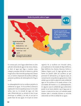 Grado de presión sobre el agua




                                                                           El grado de presión del
                                                                           agua se refiere al porcentaje
                                                                           de agua que se extrae
                                                                           con respecto al volumen
                                                                           disponible



              Escasa (<10)
              Moderada (10 - 20)
              Media-fuerte (20 - 40)
              Fuerte (40 - 100)
              119 %
              Delimitación de las regiones
              hidrológico-administrativas




En nuestro país, con el agua subterránea se cubre     registros de 17 acuíferos con intrusión salina,
75% de la demanda de agua en las zonas urbanas,       principalmente en los estados de Baja California,
es decir el agua que llega a nuestras casas,          Baja California Sur, Sonora, Veracruz, Colima y
trabajos y escuelas; 61% de la industria y 33% de     Tabasco (Figura 4.14). El riego agrícola es otra
la agricultura. No es extraño que bajo este intenso   fuente de presión sobre los acuíferos ya que
uso, un número importante de acuíferos (16%) ya       promueve la salinización y, en algunos casos, la
presenten problemas de sobreexplotación (Figura       contaminación con productos agroquímicos. Cabe
4.14).                                                señalar que no toda la culpa de la mala calidad del
                                                      agua en los acuíferos se le puede achacar a las
La sobreexplotación de los acuíferos perjudica la     actividades del hombre o a su sobreexplotación.
calidad de sus aguas. En los acuíferos costeros la    En algunos casos la calidad del agua subterránea
explotación intensiva puede provocar la intrusión     puede no ser buena debido a que el agua que se
salina, esto es, la entrada de agua con más           mueve a través de las rocas y el subsuelo puede
sales influenciada por su cercanía al mar, lo que     disolver sales o minerales durante su recorrido
disminuye su calidad y, con ello, el uso que se       reduciendo con ello la calidad de sus aguas.
puede hacer de esas aguas. En el país se tienen

94
 