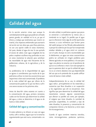 Calidad del agua
En la sección anterior vimos que aunque la            de mala calidad, te podríamos apostar que pocos
cantidad potencial de agua que puede ser utilizada    se atreverían a contradecirte (y menos aún, a
parece grande, en realidad no lo es, ya que el        tomársela en tu lugar). Es posible que el agua
dinero y trabajo que tendríamos que invertir en       que te ofrecieron tiene algo de arcilla (partículas
traerla, o los impactos ambientales que acarrearía    menores a 0.002 milímetros que forman parte
tal acción son tan altos que, para fines prácticos,   del suelo) porque no fue filtrada adecuadamente
no son una opción viable en estos momentos.           o porque las tuberías por las que fue transportada
Así pues, desalar el agua de mar (o sea quitarle      estaban dañadas y el agua entró en contacto
el exceso de sales), traer agua congelada de los      con el suelo. Aunque no sería recomendable que
polos o explotar acuíferos muy profundos no son       la bebiéramos, un agua con estas características
en estos momentos la solución para satisfacer         podría ser utilizada sin ningún problema para
las necesidades de agua más frecuentes de las         labores agrícolas; en otras palabras, si la usas para
poblaciones urbanas, de la agricultura y de la        regar una planta no estarías con el pendiente de
industria.                                            que se va a enfermar o morir. Con este ejemplo lo
                                                      que te queremos decir es que la calidad del agua
La problemática de la disponibilidad de agua          no es un criterio absoluto sino que dependiendo
se agrava si consideramos que mucha de la que         del uso que se le pretenda dar se puede calificar
podríamos utilizar no tiene las características que   como de buena o mala calidad.
requerimos o bien está contaminada. El problema
de la mala calidad del agua por efecto de la          Independientemente de su uso, la calidad del
contaminación puede ser lo que nos lleve a sufrir     agua radica principalmente en los materiales y
una severa escasez en los próximos años.              sustancias que lleva disueltos o en suspensión
                                                      y los organismos que ahí se encuentran. Esto
Antes de describir cómo estamos en cuanto a           significa que para determinar la calidad del agua
la contaminación del agua, primero revisemos          necesitamos conocer algunas características
cuales son los factores que determinan la calidad     que afectan su posible uso como, por ejemplo,
del agua, y cómo se determina si el agua es de        el oxígeno que tiene disuelto, la cantidad de
buena o mala calidad.                                 partículas suspendidas, la cantidad y tipo de
                                                      sales disueltas, la presencia y concentración de
Calidad del agua y contaminación                      compuestos tóxicos y las bacterias y otros tipos
                                                      de microorganismos .
Si estás sediento y te ofrecen un vaso con agua
turbia, café o verdosa, seguro que no la tomarías     Cuando el agua contiene materias extrañas,
argumentando que está sucia, contaminada o es         como microorganismos, productos químicos,

96
 