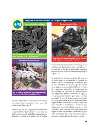 Origen de la contaminación en los cuerpos de agua dulce
                  Contaminación biológica                          Contaminación física




 Por lo general se produce por microorganismos
 como bacterias, virus y protozoarios.
                                                        Es producto de desechos sólidos que se vierten
          Contaminación química                         en las aguas envases, plástico y tierra.

                                                      los terrenos que se encuentran alrededor y de los
                                                      desechos que directamente echan las fábricas y
                                                      los sistemas de drenaje de las ciudades y pueblos
                                                      cercanos (Ver recuadro Las cuencas hidrológicas y la
                                                      Figura 4.16).

                                                      El fenómeno de la contaminación del agua no
                                                      es nuevo pues ha acompañado al hombre en
                                                      toda su historia. Sin embargo, el deterioro más
                                                      severo y extendido de los ríos y lagos del mundo
                                                      se ha dado a partir del siglo XVIII con el inicio
                                                      de la revolución industrial y la implantación de
 Por lo general, se produce por metales pesados,
                                                      una variedad de procesos de transformación
 detergentes, fertilizantes y plaguicidas.            que empleaban grandes volúmenes de agua y,
                                                      en consecuencia, también generaban enormes
                                                      cantidades de agua de desecho que contaminaba
residuos industriales o domésticos que alteran        los ríos y lagos donde se vertía. En ese entonces
sus características naturales se dice que está        la prioridad era incrementar la producción y muy
contaminada (Figura 4.15).                            poca atención se le prestaba a los daños que
                                                      ocasionaban al ambiente. Desde entonces se veía
Debido a que los ríos y lagos frecuentemente se       a los ríos y lagos como enormes depósitos donde
encuentran en las “partes bajas” de las cuencas, es   se podían echar sin problema sus desechos ya que
fácil imaginarse que la calidad del agua que tienen   se los llevaba lejos (para el caso de los ríos) o bien,
depende, en gran parte, de los usos que se les da a   se diluían y descomponían de manera natural.

                                                                                                          97
 