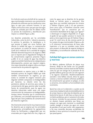 En el año de 2006 cerca de 60% de los cuerpos de      como las aguas que se desechan de las granjas
agua monitoreados mostraron una concentración         donde se cultivan peces y camarones. Esta
promedio de coliformes que los clasificarían como     agua lleva una cantidad importante de nitratos
agua no apta para consumo humano, lo que              y fosfatos (Figuras 4.18c y d) que provocan,
implica, entre otras cosas, que para que esta agua    entre otras cosas, el fenómeno conocido como
pueda ser utilizada para este fin deberá recibir      “eutrofización”, que se caracteriza por un
un proceso de tratamiento y desinfección para         crecimiento desmedido de las algas, que “agotan”
mejorar su calidad (Figura 4.18a).                    o disminuyen el oxígeno disponible en el agua
                                                      al grado tal que pueden provocar la muerte de
Los desechos producidos por las actividades           peces y otros organismos que ahí habitan (Figura
industriales, como los de la industria azucarera,     4.19). En 2006 cerca de dos terceras partes de
la química, la petrolera, la metalúrgica y la         los cuerpos de agua monitoreados (Figuras 4.18c
que procesa el papel son otros factores que           y d) mostraron concentraciones de estas sales
afectan la calidad del agua. La contaminación         superiores a lo que se considera como límite
que producen, se evalúa de manera indirecta a         para prevenir el desarrollo de especies biológicas
través de la medición de la cantidad de oxígeno       indeseables y la eutrofización acelerada de ríos y
(llamada demanda bioquímica de oxígeno o DBO)         arroyos.
que se requiere para la degradación biológica de
los contaminantes orgánicos presentes (Figura         Calidad del agua en zonas costeras
4.18b). Si en un cuerpo de agua hay desechos
orgánicos también habrá bacterias trabajando para
                                                      y marinas
descomponerlos, proceso que requiere oxígeno.
Una mayor demanda de oxígeno indica una mayor         En México, podemos disfrutar de playas muy
contaminación de productos orgánicos.                 diversas, desde las del Caribe con sus grandes
                                                      barreras arrecífales coralinas hasta las del Pacífico
Frecuentemente se reporta junto a la DBO, la          como las que son testigo de la procesión de las
demanda química de oxígeno (DQO) que mide             grandes ballenas grises que año con año regresan
también contaminación no orgánica, ya que             a las lagunas ancestrales. Desafortunadamente
                                                      asociado a esta belleza natural, ahora las aguas
evalúa la cantidad de oxígeno necesaria para
                                                      costeras y marinas también enfrentan problemas
degradar también compuestos no biodegradables
                                                      de contaminación que ponen en peligro, no sólo
por bacterias. La relación entre los dos
                                                      su atractivo, sino también su funcionalidad como
parámetros además de servirnos para evaluar la        ecosistema.
contaminación del agua, permite saber la posible
fuente de contaminación, pues las aguas con           Quizá has visto en la televisión o cuando vas de
desechos industriales suelen tener una mayor          vacaciones a la playa la nada recomendable práctica
concentración de compuestos no biodegradables.        de arrojar basura y toda clase de desechos por la
Aunque menos frecuente que la contaminación           borda de los barcos. Si sólo fuera un barco tal vez
por coliformes, una cantidad importante de ríos y     no habría problemas, pero si sumamos lo de todos
lagos del país tiene problemas de contaminación       los barcos, incluidos los que procesan alimentos
por desechos orgánicos.                               en altamar; buques petroleros que llenan sus
                                                      tanques con agua para mantener su estabilidad
Otra fuente de contaminación muy importante son       cuando navegan y arrojan esa agua con restos
los desechos que se originan por las actividades      de petróleo al mar para recibir más cargamento;
agropecuarias, principalmente los agroquímicos        y los muy conocidos derrames accidentales de
(como los fertilizantes y plaguicidas) que son        petróleo y otros químicos la situación ya es más
arrastrados por el agua hacia los ríos y lagos, así   que preocupante.

                                                                                                       103
 