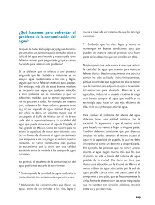 ¿Qué hacemos para enfrentar el                        mares a través de un tratamiento que los retenga
problema de la contaminación del                      o elimine.
agua?
                                                      * Cuidando que los ríos, lagos y mares se
Después de haber leído páginas y páginas donde te     mantengan en buenas condiciones para que
presentamos un panorama poco alentador sobre la       puedan de manera natural procesar una buen
calidad del agua en el mundo y nuestro país no te     parte de los desechos que son vertidos en ellos.
faltarán razones para preguntarte ¿y qué estamos
haciendo para resolver este problema?                 Más temprano que tarde vamos a tener que reducir
                                                      la cantidad de agua que usamos para nuestras
Si te pidieran que te unieras a una protesta
                                                      labores diarias. Desafortunadamente una práctica
exigiendo que las ciudades e industrias ya no
arrojen agua contaminada a los ríos y lagos,          común ha sido utilizarla indiscriminadamente,
seguro que no te faltarían motivos para aceptar.      porque la cantidad que pagamos por ella es menor
Sin embargo, más allá de estos buenos motivos         que la inversión para adquirir equipos o desarrollar
es necesario que sepas que cualquier solución         infraestructura para ahorrarla. Mientras a un
a este problema no es inmediata y que las             agricultor, industrial o usuario citadino le salga
diferentes medidas que se tomen seguramente           más barato comprar el agua que modificar su
no les gustaran a todos. Por ejemplo, en nuestro      tecnología para hacer un uso más eficiente de
país, solamente las áreas urbanas generan unos        ella, no le va a preocupar ahorrar agua.
255 m3 por segundo de agua residual (8.05 km3
por año), es decir, un volumen mayor que el
descargado al Golfo de México por el río Bravo        Para resolver el problema del abasto del agua
cada año o aproximadamente la totalidad del           debemos tener una actitud solidaria con la
agua que puede almacenar el lago de Chapala, el       sociedad. Si esperamos a que el vecino actúe
más grande de México. Como en nuestro país no         para hacerlo no vamos a llegar a ninguna parte.
existe la capacidad de tratar este volumen, una       También debemos considerar que por diversos
de las formas de disminuir el agua contaminada        motivos no todos tenemos el mismo acceso al
que arrojamos a los ríos y lagos es reducir nuestro   agua ni la capacidad de pagarla, lo cual no debe
consumo, en tanto construimos más plantas             interpretarse como un derecho a desperdiciarla.
de tratamiento que la dejen con una calidad           Por ejemplo, las personas que no tienen acceso
aceptable antes de verterla a los cuerpos de agua     directo al agua pagan mucho más que los que
naturales.
                                                      disponen de ella a través del sistema de agua
En general, el problema de la contaminación del       potable de la ciudad. Por darte un dato que
agua podríamos atacarlo de tres formas:               ilustra esta situación, en la Ciudad de México el
                                                      metro cúbico de agua abastecido por la red de
* Disminuyendo la cantidad de agua residual y la      agua potable cuesta unos tres pesos, pero si la
concentración de contaminantes que contienen.	        compramos a una pipa, que es frecuentemente la
                                                      única forma de obtenerla en las zonas marginadas
* Reduciendo los contaminantes que llevan las         que no cuentan con servicios públicos, costaría
aguas antes de ser vertidas a los ríos, lagos y       entre 10 y 50 veces más.

                                                                                                      109
 