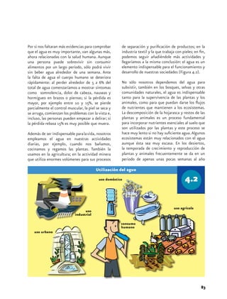 Por si nos faltaran más evidencias para comprobar      de separación y purificación de productos; en la
que el agua es muy importante, van algunas más,        industria textil y la que trabaja con pieles; en fin,
ahora relacionadas con la salud humana. Aunque         podemos seguir añadiéndole más actividades y
una persona puede sobrevivir sin consumir              llegaríamos a la misma conclusión: el agua es un
alimentos por un largo período, sólo podrá vivir       elemento indispensable para el funcionamiento y
sin beber agua alrededor de una semana. Ante           desarrollo de nuestras sociedades (Figura 4.2).
la falta de agua el cuerpo humano se deteriora
rápidamente: al perder alrededor de 5 a 6% del         No sólo nosotros dependemos del agua para
total de agua comenzaríamos a mostrar síntomas         subsistir, también en los bosques, selvas y otras
como somnolencia, dolor de cabeza, nauseas y           comunidades naturales, el agua es indispensable
hormigueo en brazos o piernas; si la pérdida es        tanto para la supervivencia de las plantas y los
mayor, por ejemplo entre 10 y 15%, se pierde           animales, como para que puedan darse los flujos
parcialmente el control muscular, la piel se seca y    de nutrientes que mantienen a los ecosistemas.
se arruga, comienzan los problemas con la vista e,     La descomposición de la hojarasca y restos de las
incluso, las personas pueden empezar a delirar; si     plantas y animales es un proceso fundamental
la pérdida rebasa 15% es muy posible que muera.        para incorporar nutrientes esenciales al suelo que
                                                       son utilizados por las plantas y este proceso se
Además de ser indispensable para la vida, nosotros     hace muy lento si no hay suficiente agua. Algunos
empleamos el agua en nuestras actividades              ecosistemas están muy relacionados con el agua
diarias, por ejemplo, cuando nos bañamos,              aunque ésta sea muy escasa. En los desiertos,
cocinamos y regamos las plantas. También la            la temporada de crecimiento y reproducción de
usamos en la agricultura; en la actividad minera       plantas y animales frecuentemente se da en un
que utiliza enormes volúmenes para sus procesos        periodo de apenas unas pocas semanas al año



                                           uso doméstico




                                                                                        uso agrícola
                                  uso
                            industrial

                                                       consumo
                                                       humano
    uso urbano




                                                                                                         83
 