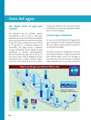 Usos del agua
¿De dónde viene el agua que                           el agua que, después de un tratamiento previo,
usamos?                                               se distribuye a la mayoría de las grandes ciudades
                                                      para su uso en los hogares.
Los habitantes de las ciudades estamos
acostumbrados a abrir la llave y tener agua           ¿Cuánta agua utilizamos?
disponible, por lo que frecuentemente olvidamos
todo lo que hay detrás para que ésto sea posible.     En 2005, la Comisión Nacional del Agua estimó
El agua de la llave y, en general la que se utiliza   que se extrajeron 76.5 km3 de agua provenientes
en la agricultura y la industria proviene de          de los ríos, lagos y acuíferos, para ser ocupada en
manantiales, ríos, lagos, arroyos o depósitos         las diferentes actividades.
de agua subterráneos. De los cuerpos de agua
superficiales se obtienen aproximadamente             Para darte un punto de comparación te diremos
dos terceras partes del agua que se extrae y la       que el lago de Chapala, -el lago más grande del
otra tercera parte viene de depósitos de agua         país- contiene apenas unos 8 km3 de agua, lo
subterráneos que se llaman acuíferos (Figura          que implica que cada año extraemos un volumen
4.27). Esta última fuente es de la que se extrae      suficiente para llenarlo unas 9.5 veces. Si dividimos

                Origen y uso del agua que usamos en México, 2005




                                                                           Límite de las regiones
                                                                           hidrológico-administrativas




112
 