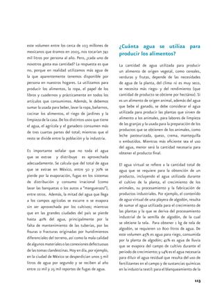 este volumen entre los cerca de 103 millones de        ¿Cuánta agua se utiliza para
mexicanos que éramos en 2005, nos tocarían 741
                                                       producir los alimentos?
mil litros por persona al año. Pero, ¿cada uno de
nosotros gasta esa cantidad? La respuesta es que       La cantidad de agua utilizada para producir
no, porque en realidad utilizamos más agua de          un alimento de origen vegetal, como cereales,
la que aparentemente tenemos disponible por            verduras y frutas, depende de las necesidades
persona en nuestros hogares. La utilizamos para        de agua de la planta, del clima -si es muy seco,
producir los alimentos, la ropa, el papel de los       se necesita más riego- y del rendimiento (que
libros y cuadernos y prácticamente en todos los        cantidad de producto se obtiene por hectárea). Si
artículos que consumimos. Además, le debemos           es un alimento de origen animal, además del agua
sumar la usada para beber, lavar la ropa, bañarnos,    que bebe el ganado, se debe considerar el agua
cocinar los alimentos, el riego de jardines y la       utilizada para producir las plantas que sirven de
limpieza de la casa. De los distintos usos que tiene   alimento a los animales, para labores de limpieza
el agua, el agrícola y el ganadero consumen más        de las granjas y la usada para la preparación de los
                                                       productos que se obtienen de los animales, como
de tres cuartas partes del total; mientras que el
                                                       leche pasteurizada, queso, crema, mantequilla
resto se divide entre la población y la industria.
                                                       o embutidos. Mientras más eficiente sea el uso
                                                       del agua, menor será la cantidad necesaria para
Es importante señalar que no toda el agua
                                                       obtener el producto final.
que se extrae y distribuye es aprovechada
adecuadamente. Se calcula que del total de agua        El agua virtual se refiere a la cantidad total de
que se extrae en México, entre 50 y 70% se             agua que se requiere para la obtención de un
pierde por la evaporación, fugas en los sistemas       producto, incluyendo el agua utilizada durante
de distribución y consumo irracional (como             el cultivo de la planta, el crecimiento de los
lavar las banquetas o los autos a “manguerazo”),       animales, su procesamiento y la fabricación de
entre otros. Además, la mitad del agua que llega       productos industriales. Por ejemplo, el contenido
a los campos agrícolas se escurre o se evapora         de agua virtual de una playera de algodón, resulta
sin ser aprovechada por los cultivos; mientras         de sumar el agua utilizada para el crecimiento de
que en las grandes ciudades del país se pierde         las plantas y la que se deriva del procesamiento
hasta 40% del agua, principalmente por la              industrial de la semilla de algodón, de la cual
                                                       se obtiene la tela. Para obtener 1 kg de tela de
falta de mantenimiento de las tuberías, por las
                                                       algodón, se requieren 10 800 litros de agua. De
fisuras o fracturas originadas por hundimientos
                                                       este volumen 45% es agua para riego, consumida
diferenciales del terreno, así como la mala calidad
                                                       por la planta de algodón; 41% es agua de lluvia
de algunos materiales o las conexiones defectuosas     que se evapora del campo de cultivo durante el
de las tomas clandestinas. Hoy en día, por ejemplo,    periodo de crecimiento; y 14% es el agua necesaria
en la ciudad de México se desperdician unos 5 mil      para diluir el agua residual que resulta del uso de
litros de agua por segundo y se reciben al año         fertilizantes en el campo y de sustancias químicas
entre 22 mil y 25 mil reportes de fugas de agua.       en la industria textil: para el blanqueamiento de la

                                                                                                       113
 