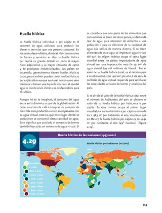 Huella hídrica                                        se considera que una parte de los alimentos que
                                                      consumimos se traen de otros países, la demanda
La huella hídrica individual o per cápita es el       real de agua para abastecer de alimento a una
volumen de agua utilizado para producir los           población o país es diferente de la cantidad de
bienes y servicios que una persona consume. En        agua que utiliza de manera directa. Si se traen
los países desarrollados, donde el nivel de consumo   alimentos de otro lugar, se importa el agua virtual
de bienes y servicios es alto, la huella hídrica      del país de origen. México ocupa el sexto lugar
per cápita es grande debido en parte al mayor         mundial entre los países importadores de agua
nivel adquisitivo y al mayor consumo de carne         virtual con una importación neta de 29 km3 de
y de productos industrializados. Los países en        agua virtual (29 mil millones de litros). Por el
desarrollo, generalmente tienen huellas hídricas      valor de su huella hídrica total, es el décimo país
bajas, pero también pueden tener huellas hídricas     a nivel mundial, con 140 km3 por año. Esta sería la
per cápita altas aunque sus tasas de consumo sean     cantidad de agua virtual requerida para satisfacer
menores si tienen una baja eficiencia en el uso del   las necesidades actuales de bienes y servicios del
agua o condiciones climáticas desfavorables para      país.
el cultivo.
                                                      Si se divide el valor de la huella hídrica total entre
Aunque no te lo imaginas, el consumo del agua         el número de habitantes del país se obtiene el
entra en la dinámica actual de la globalización. Al   valor de su huella hídrica por habitante o per
beber una taza de café o comprar un pantalón de       cápita. Estados Unidos ocupa el primer lugar
mezclilla esos productos vienen acompañados con       mundial por su huella hídrica per cápita estimada
su agua virtual, esto es, que en el lugar donde se    en 2 483 m3 por habitante al año, mientras que
produjeron se consumió cierta cantidad de agua.       en México la huella hídrica per cápita es de 1441
Esto significa que asociado al comercio de bienes     m3 por habitante al año (49ª mundial) (Figura
también hay atrás un comercio de agua virtual. Si     4.29).

                                Huella hídrica de las naciones (1997-2001)

  4.29                                                Huella hídrica por habitante (m3/año)




                                                                                                        115
 