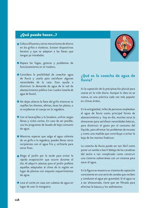 ¿Qué puedo hacer...?
      Coloca difusores y otros mecanismos de ahorro
      en los grifos e inodoros. Existen dispositivos
      baratos y que se adaptan a las llaves que
      tengas ya instaladas.

      Repara las fugas, goteras y problemas de
      funcionamiento en el inodoro.

      Considera la posibilidad de cosechar agua            ¿Qué es la cosecha de agua de
      de lluvia y usarla para satisfacer algunas
      necesidades de la casa. Esto ayuda a
                                                           lluvia?
      disminuir la demanda de agua de la red de
      abastecimiento pública (ver cuadro Cosecha de        Es la captación de la precipitación pluvial para
      agua de lluvia).                                     usarse en la vida diaria. Aunque la idea no es
                                                           nueva, es una práctica cada vez más popular
      No dejes abierta la llave del grifo mientras te      en climas áridos.
      cepillas los dientes, afeitas, lavas los platos, o
      te enjabonas el cuerpo en la regadera.               En la antigüedad, miles de personas empleaban
                                                           el agua de lluvia como principal forma de
      Con el lavavajillas y la lavadora, utiliza cargas    abastecimiento y hoy en día, muchas otras la
      llenas y ciclos cortos. En caso de ser posible,      almacenan para satisfacer necesidades básicas,
      usa los programas de lavado de bajo consumo          para disminuir el gasto por el consumo del
      de agua.                                             líquido, para afrontar los problemas de escasez
                                                           y como una medida que contribuye a evitar la
      Mientras esperas que salga el agua caliente          baja de los mantos freáticos.
      de un grifo o la regadera, puedes llenar otros
      recipientes con el agua fría y utilizarla para
                                                           La cosecha de lluvia puede ser tan fácil como
      otros fines.
                                                           poner un tambo o barril debajo de las canaletas
      Riega el jardín por la tarde para evitar la          del techo o tan complicado como construir
      rápida evaporación que ocurre durante el             una cisterna subterránea con un sistema para
      día. Al adquirir plantas para el jardín prefiere     sacar el agua.
      aquellas adaptadas al clima de la región en
      lugar de plantas con mayores requerimientos          En la figura se muestra un sistema de captación
      de agua.                                             consistente en una serie de canales que reciben
                                                           y conducen el agua por gravedad. Si el agua va
      Lava el coche en casa con cubetas de agua en         a ser almacenada, tiene que ser filtrada para
      lugar de usar la manguera.                           eliminar la basura y los sedimentos.


116
 