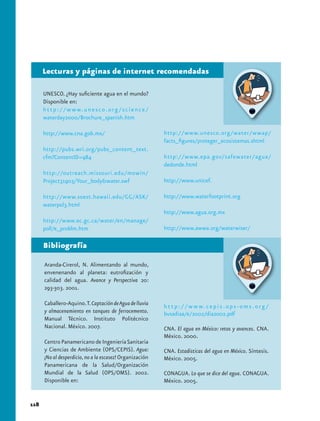 Lecturas y páginas de internet recomendadas

      UNESCO. ¿Hay suficiente agua en el mundo?
      Disponible en:
      h t t p : / / w w w. u n e s c o . o r g / s c i e n c e /
      waterday2000/Brochure_spanish.htm

      http://www.cna.gob.mx/                                       http://www.unesco.org/water/wwap/
                                                                   facts_figures/proteger_ecosistemas.shtml
      http://pubs.wri.org/pubs_content_text.
      cfm?ContentID=984                                            http://www.epa.gov/safewater/agua/
                                                                   dedonde.html
      http://outreach.missouri.edu/mowin/
      Project31903/Your_body&water.swf                             http://www.unicef.

      http://www.soest.hawaii.edu/GG/ASK/                          http://www.waterfootprint.org
      waterpol3.html
                                                                   http://www.agua.org.mx
      http://www.ec.gc.ca/water/en/manage/
      poll/e_problm.htm                                            http://www.awwa.org/waterwiser/

      Bibliografía

      Aranda-Cirerol, N. Alimentando al mundo,
      envenenando al planeta: eutrofización y
      calidad del agua. Avance y Perspectiva 20:
      293-303. 2001.

      Caballero-Aquino. T. Captación de Agua de lluvia             h t t p : / / w w w. c e p i s . o p s - o m s . o r g /
      y almacenamiento en tanques de ferrocemento.                 bvsadiaa/e/2002/dia2002.pdf
      Manual Técnico. Instituto Politécnico
      Nacional. México. 2007.                                      CNA. El agua en México: retos y avances. CNA.
                                                                   México. 2000.
      Centro Panamericano de Ingeniería Sanitaria
      y Ciencias de Ambiente (OPS/CEPIS). Agua:                    CNA. Estadísticas del agua en México. Síntesis.
      ¡No al desperdicio, no a la escasez! Organización            México. 2005.
      Panamericana de la Salud/Organización
      Mundial de la Salud (OPS/OMS). 2002.                         CONAGUA. Lo que se dice del agua. CONAGUA.
      Disponible en:                                               México. 2005.


118
 