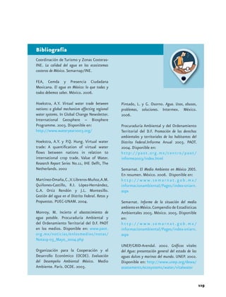 Bibliografía
Coordinación de Turismo y Zonas Costeras-
INE. La calidad del agua en los ecosistemas
costeros de México. Semarnap/INE.

FEA, Cemda y Presencia Ciudadana
Mexicana. El agua en México: lo que todas y
todos debemos saber. México. 2006.

Hoekstra, A.Y. Virtual water trade between         Pintado, L. y G. Osorno. Agua. Usos, abusos,
nations: a global mechanism affecting regional     problemas, soluciones. Intermex. México.
water systems. In Global Change Newsletter.        2006.
International Geosphere – Biosphere
Programme. 2003. Disponible en:                    Procuraduría Ambiental y del Ordenamiento
http://www.wateryear2003.org/                      Territorial del D.F. Promoción de los derechos
                                                   ambientales y territoriales de los habitantes del
Hoekstra, A.Y. y P.Q. Hung. Virtual water          Distrito Federal.Informe Anual 2003. PAOT.
trade: A quantification of virtual water           2004. Disponible en:
flows between nations in relation to               h t t p : / / p a o t . o r g . m x /c e n t r o / p a o t /
international crop trade. Value of Water.          informe2003/index.html
Research Report Series No.11, IHE Delft, The
Netherlands. 2002                                  Semarnat. El Medio Ambiente en México 2005.
                                                   En resumen. México. 2006. Disponible en:
Martínez-Omaña, C.,V. Libreros-Muñoz,A.M.          h t t p : / / w w w. s e m a r n a t . g o b . m x /
Quiñones-Castillo, R.I. López-Hernández,           informacionambiental/Pages/index-sniarn.
G.A. Ortiz Rendón y J.L. Montesillo.               aspx
Gestión del agua en el Distrito Federal. Retos y
Propuestas. PUEC-UNAM. 2004.                       Semarnat. Informe de la situación del medio
                                                   ambiente en México. Compendio de Estadísticas
Monroy, M. Incierto el abastecimiento de           Ambientales 2005. México. 2005. Disponible
agua potable. Procuraduría Ambiental y             en:
del Ordenamiento Territorial del D.F. PAOT         h t t p : / / w w w. s e m a r n a t . g o b . m x /
en los medios. Disponible en: www.paot.            informacionambiental/Pages/index-sniarn.
org.mx/noticias/enlosmedios/notas/                 aspx
Nota19-03_Mayo_2004.php
                                                   UNEP/GRID-Arendal. 2002. Gráficos vitales
Organización para la Cooperación y el              del Agua: presentación general del estado de las
Desarrollo Económico (OCDE). Evaluación            aguas dulces y marinas del mundo. UNEP. 2002.
del Desempeño Ambiental México. Medio              Disponible en: http://www.unep.org/dewa/
Ambiente. París. OCDE. 2003.                       assessments/ecosystems/water/vitalwater


                                                                                                                  119
 