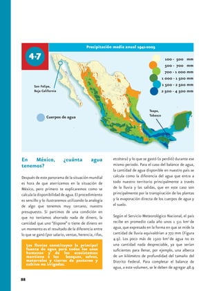 Precipitación media anual 1941-2005




         San Felipe,
         Baja California




                                                                              Teapa,
                                                                              Tabasco




En México,                 ¿cuánta           agua       etcétera) y lo que se gastó (o perdió) durante ese
tenemos?                                                mismo periodo. Para el caso del balance de agua,
                                                        la cantidad de agua disponible en nuestro país se
Después de este panorama de la situación mundial        calcula como la diferencia del agua que entra a
es hora de que aterricemos en la situación de           todo nuestro territorio principalmente a través
México, pero primero te explicaremos como se            de la lluvia y las salidas, que en este caso son
calcula la disponibilidad de agua. El procedimiento     principalmente por la transpiración de las plantas
es sencillo y lo ilustraremos utilizando la analogía    y la evaporación directa de los cuerpos de agua y
de algo que tenemos muy cercano, nuestro                el suelo.
presupuesto. Si partimos de una condición en
que no teníamos ahorrado nada de dinero, la             Según el Servicio Meteorológico Nacional, el país
cantidad que uno “dispone” o tiene de dinero en         recibe en promedio cada año unos 1 511 km3 de
un momento es el resultado de la diferencia entre       agua, que expresado en la forma en que se mide la
lo que se ganó (por salario, ventas, herencia, rifas,   cantidad de lluvia equivaldrían a 772 mm (Figura
                                                        4.9). Los poco más de 1500 km3 de agua no es
     Las lluvias constituyen la principal               una cantidad nada despreciable, ya que serían
     fuente de agua para todos los usos                 suficientes para llenar, por ejemplo, una alberca
     humanos y de los ecosistemas:
     mantiene a los        bosques, selvas,             de un kilómetro de profundidad del tamaño del
     matorrales y tierras de pastoreo y                 Distrito Federal. Para completar el balance de
     cultivo no irrigadas.
                                                        agua, a este volumen, se le deben de agregar 48.9

88
 