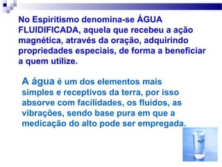 No Espiritismo denomina-se ÁGUA
FLUIDIFICADA, aquela que recebeu a ação
magnética, através da oração, adquirindo
propriedades especiais, de forma a beneficiar
a quem utilize.

A água é um dos elementos mais
simples e receptivos da terra, por isso
absorve com facilidades, os fluídos, as
vibrações, sendo base pura em que a
medicação do alto pode ser empregada.
 