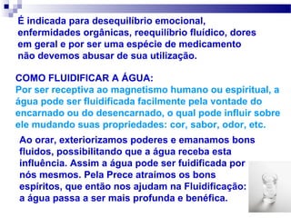 É indicada para desequilíbrio emocional,
enfermidades orgânicas, reequilíbrio fluídico, dores
em geral e por ser uma espécie de medicamento
não devemos abusar de sua utilização.

COMO FLUIDIFICAR A ÁGUA:
Por ser receptiva ao magnetismo humano ou espiritual, a
água pode ser fluidificada facilmente pela vontade do
encarnado ou do desencarnado, o qual pode influir sobre
ele mudando suas propriedades: cor, sabor, odor, etc.
Ao orar, exteriorizamos poderes e emanamos bons
fluidos, possibilitando que a água receba esta
influência. Assim a água pode ser fuidificada por
nós mesmos. Pela Prece atraímos os bons
espíritos, que então nos ajudam na Fluidificação:
a água passa a ser mais profunda e benéfica.
 