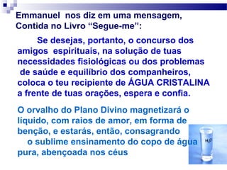 Emmanuel nos diz em uma mensagem,
Contida no Livro “Segue-me”:
     Se desejas, portanto, o concurso dos
amigos espirituais, na solução de tuas
necessidades fisiológicas ou dos problemas
 de saúde e equilíbrio dos companheiros,
coloca o teu recipiente de ÁGUA CRISTALINA
a frente de tuas orações, espera e confia.
O orvalho do Plano Divino magnetizará o
líquido, com raios de amor, em forma de
benção, e estarás, então, consagrando
   o sublime ensinamento do copo de água
pura, abençoada nos céus
 