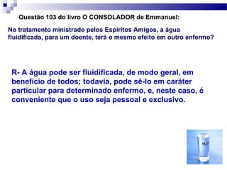 Questão 103 do livro O CONSOLADOR de Emmanuel:
No tratamento ministrado pelos Espíritos Amigos, a água
fluidificada, para um doente, terá o mesmo efeito em outro enfermo?




 R- A água pode ser fluidificada, de modo geral, em
 benefício de todos; todavia, pode sê-lo em caráter
 particular para determinado enfermo, e, neste caso, é
 conveniente que o uso seja pessoal e exclusivo.
 