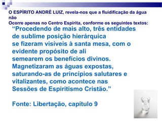 O ESPÍRITO ANDRÉ LUIZ, revela-nos que a fluidificação da água
não
Ocorre apenas no Centro Espírita, conforme os seguintes textos:
 “Procedendo de mais alto, três entidades
 de sublime posição hierárquica
 se fizeram visíveis à santa mesa, com o
 evidente propósito de ali
 semearem os benefícios divinos.
 Magnetizaram as águas expostas,
 saturando-as de princípios salutares e
 vitalizantes, como acontece nas
 Sessões de Espiritismo Cristão.”

 Fonte: Libertação, capítulo 9
 