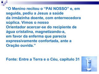 “O Menino recitou o “PAI NOSSO” e, em
seguida, pediu a Jesus a saúde
da irmãzinha doente, com enternecedora
súplica. Vimos o nosso
Orientador acercar-se do recipiente de
água cristalina, magnetizando-a,
em favor da enferma que parecia
expressivamente confortada, ante a
Oração ouvida.”


Fonte: Entre a Terra e o Céu, capítulo 31
 