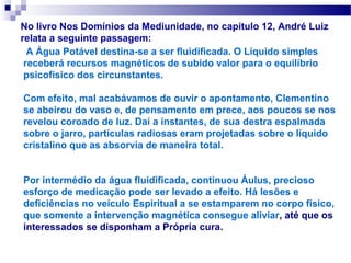 No livro Nos Domínios da Mediunidade, no capítulo 12, André Luiz
relata a seguinte passagem:
  A Água Potável destina-se a ser fluidificada. O Líquido simples
 receberá recursos magnéticos de subido valor para o equilíbrio
 psicofísico dos circunstantes.

Com efeito, mal acabávamos de ouvir o apontamento, Clementino
se abeirou do vaso e, de pensamento em prece, aos poucos se nos
revelou coroado de luz. Daí a instantes, de sua destra espalmada
sobre o jarro, partículas radiosas eram projetadas sobre o líquido
cristalino que as absorvia de maneira total.


Por intermédio da água fluidificada, continuou Áulus, precioso
esforço de medicação pode ser levado a efeito. Há lesões e
deficiências no veículo Espiritual a se estamparem no corpo físico,
que somente a intervenção magnética consegue aliviar, até que os
interessados se disponham a Própria cura.
 