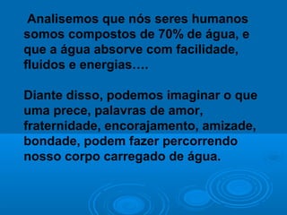 Analisemos que nós seres humanos
somos compostos de 70% de água, e
que a água absorve com facilidade,
fluidos e energias….

Diante disso, podemos imaginar o que
uma prece, palavras de amor,
fraternidade, encorajamento, amizade,
bondade, podem fazer percorrendo
nosso corpo carregado de água.
 