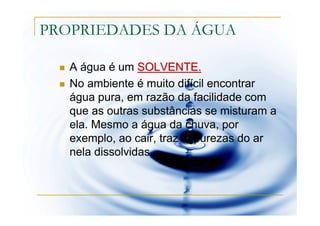 PROPRIEDADES DA ÁGUA

   A água é um SOLVENTE.
   No ambiente é muito difícil encontrar
   água pura, em razão da facilidade com
   que as outras substâncias se misturam a
   ela. Mesmo a água da chuva, por
   exemplo, ao cair, traz impurezas do ar
   nela dissolvidas.
 