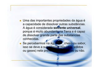 Uma das importantes propriedades da água é
a capacidade de dissolver outras substâncias.
A água é considerada solvente universal,
porque é muito abundante na Terra e é capaz
de dissolver grande parte das substancias
conhecidas.
Se percebermos na água cor, cheiro ou sabor,
isso se deve a substâncias (líquidos, sólidos
ou gases) nela presentes, dissolvidas ou não.
 