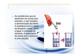 As substâncias que se
dissolvem em outras (por
exemplo: o sal) recebem
a denominação de soluto.
A substância que é capaz
de dissolver outras, como
a água, é chamada de
solvente. A associação
do soluto com o solvente
é uma solução.
 