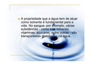 A propriedade que a água tem de atuar
como solvente é fundamental para a
vida. No sangue, por exemplo, várias
substâncias - como sais minerais,
vitaminas, açucares, entre outras - são
transportadas dissolvidas na água.
 