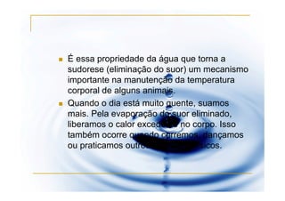 É essa propriedade da água que torna a
sudorese (eliminação do suor) um mecanismo
importante na manutenção da temperatura
corporal de alguns animais.
Quando o dia está muito quente, suamos
mais. Pela evaporação do suor eliminado,
liberamos o calor excedente no corpo. Isso
também ocorre quando corremos, dançamos
ou praticamos outros exercícios físicos.
 