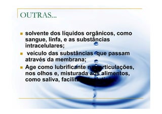 OUTRAS...

 solvente dos líquidos orgânicos, como
 sangue, linfa, e as substâncias
 intracelulares;
  veículo das substâncias que passam
 através da membrana;
 Age como lubrificante nas articulações,
 nos olhos e, misturada aos alimentos,
 como saliva, facilita a deglutição.
 
