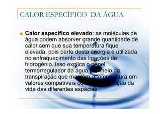 CALOR ESPECÍFICO DA ÁGUA

 Calor específico elevado: as moléculas de
 água podem absorver grande quantidade de
 calor sem que sua temperatura fique
 elevada, pois parte desta energia é utilizada
 no enfraquecimento das ligações de
 hidrogénio. Isso explica o papel
 termorregulador da água por meio da
 transpiração que mantém a temperatura em
 valores compatíveis com a manutenção da
 vida das diferentes espécies.
 