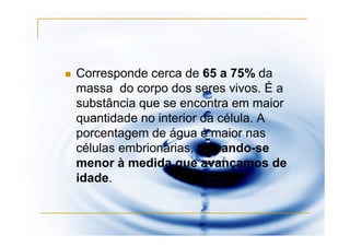 Corresponde cerca de 65 a 75% da
massa do corpo dos seres vivos. É a
substância que se encontra em maior
quantidade no interior da célula. A
porcentagem de água é maior nas
células embrionárias, tornando-se
menor à medida que avançamos de
idade.
 