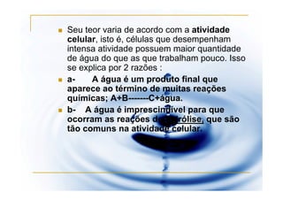 Seu teor varia de acordo com a atividade
celular, isto é, células que desempenham
intensa atividade possuem maior quantidade
de água do que as que trabalham pouco. Isso
se explica por 2 razões :
a-    A água é um produto final que
aparece ao término de muitas reações
químicas; A+B-------C+água.
b- A água é imprescindível para que
ocorram as reações de hidrólise, que são
tão comuns na atividade celular.
 