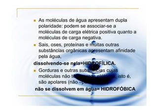 As moléculas de água apresentam dupla
  polaridade: podem se associar-se a
  moléculas de carga elétrica positiva quanto a
  moléculas de carga negativa.
  Sais, oses, proteínas e muitas outras
  substâncias orgânicas apresentam afinidade
  pela água,
dissolvendo-se nela=HIDROFÍLICA.
  Gorduras e outras substâncias cujas
  moléculas não têm cargas elétricas, isto é,
  são apolares (não –polarizadas)
não se dissolvem em água= HIDROFÓBICA
 
