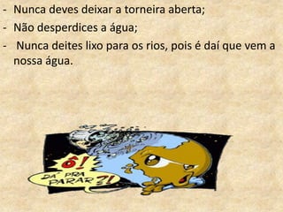 - Nunca deves deixar a torneira aberta;
- Não que não deves fazer com a água:
   O desperdices a água;
- Nunca deites lixo para os rios, pois é daí que vem a
  nossa água.
 