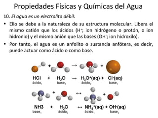 Propiedades Físicas y Químicas del Agua
10. El agua es un electrolito débil:
• Ello se debe a la naturaleza de su estructura molecular. Libera el
mismo catión que los ácidos (H+
; ion hidrógeno o protón, o ion
hidronio) y el mismo anión que las bases (OH-
; ion hidroxilo).
• Por tanto, el agua es un anfolito o sustancia anfótera, es decir,
puede actuar como ácido o como base.
 