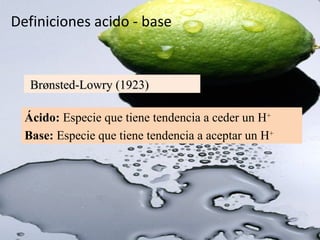 Definiciones acido - base
Brønsted-Lowry (1923)Brønsted-Lowry (1923)
Ácido: Especie que tiene tendencia a ceder un H+
Base: Especie que tiene tendencia a aceptar un H+
 