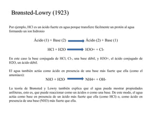 Por ejemplo, HCl es un ácido fuerte en agua porque transfiere fácilmente un protón al agua
formando un ion hidronio
Ácido (1) + Base (2) Ácido (2) + Base (1)
HCl + H2O H3O+ + Cl-
En este caso la base conjugada de HCl, Cl-, una base débil, y H3O+, el ácido conjugado de
H2O, un ácido débil.
El agua también actúa como ácido en presencia de una base más fuerte que ella (como el
amoníaco):
NH3 + H2O NH4+ + OH-
La teoría de Brønsted y Lowry también explica que el agua pueda mostrar propiedades
anfóteras, esto es, que puede reaccionar como un ácidos o como una base. De este modo, el agua
actúa como base en presencia de un ácido más fuerte que ella (como HCl) o, como ácido en
presencia de una base (NH3) más fuerte que ella.
Brønsted-Lowry (1923)Brønsted-Lowry (1923)
 