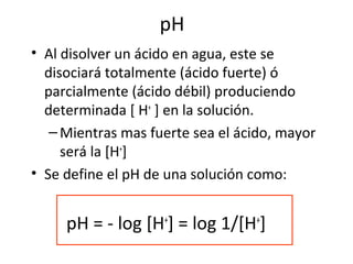 pH
• Al disolver un ácido en agua, este se
disociará totalmente (ácido fuerte) ó
parcialmente (ácido débil) produciendo
determinada [ H+
] en la solución.
–Mientras mas fuerte sea el ácido, mayor
será la [H+
]
• Se define el pH de una solución como:
pH = - log [H+
] = log 1/[H+
]
 