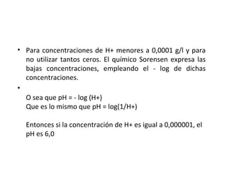 • Para concentraciones de H+ menores a 0,0001 g/l y para
no utilizar tantos ceros. El químico Sorensen expresa las
bajas concentraciones, empleando el - log de dichas
concentraciones.
•
O sea que pH = - log (H+)
Que es lo mismo que pH = log(1/H+)
Entonces si la concentración de H+ es igual a 0,000001, el
pH es 6,0
 