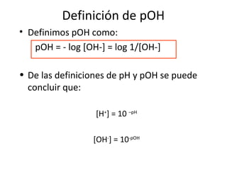 Definición de pOH
• Definimos pOH como:
pOH = - log [OH-] = log 1/[OH-]
• De las definiciones de pH y pOH se puede
concluir que:
[H+
] = 10 –pH
[OH-
] = 10-pOH
 