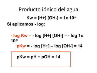 Producto iónico del agua
Kw = [H+] [OH-] = 1x 10-14
Si aplicamos - log:
- log Kw = - log [H+] [OH-] = - log 1x
10-14
pKw = - log [H+] – log [OH-] = 14
pKw = pH + pOH = 14
 
