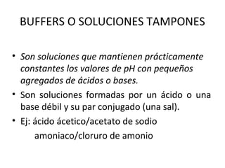 BUFFERS O SOLUCIONES TAMPONES
• Son soluciones que mantienen prácticamente
constantes los valores de pH con pequeños
agregados de ácidos o bases.
• Son soluciones formadas por un ácido o una
base débil y su par conjugado (una sal).
• Ej: ácido ácetico/acetato de sodio
amoniaco/cloruro de amonio
 